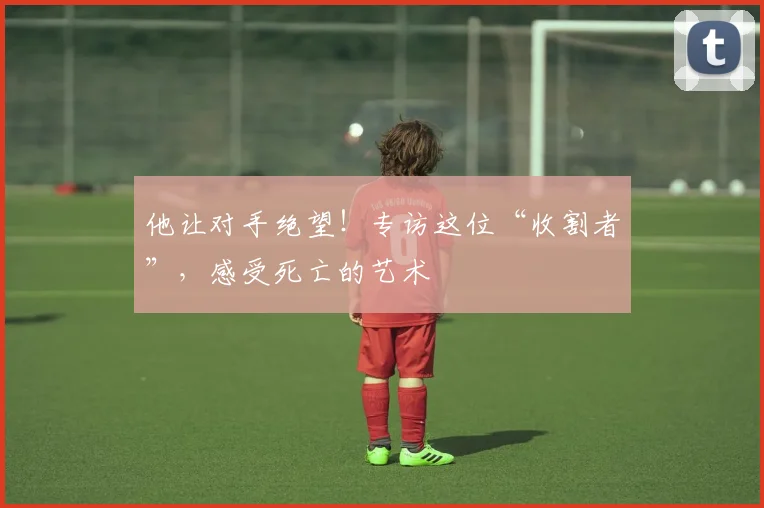 他让对手绝望!专访这位“收割者”,感受死亡的艺术
