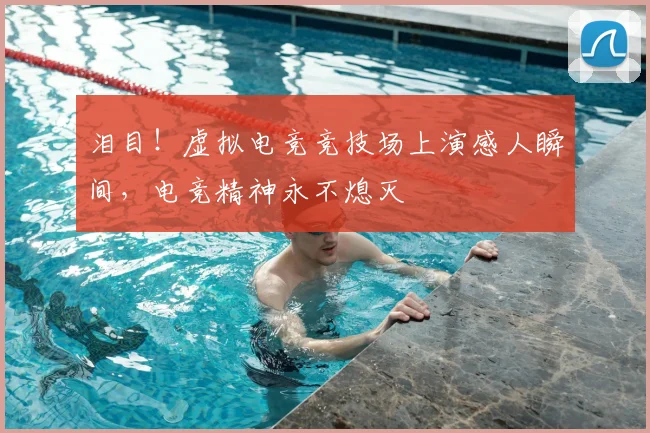 泪目！虚拟电竞竞技场上演感人瞬间，电竞精神永不熄灭